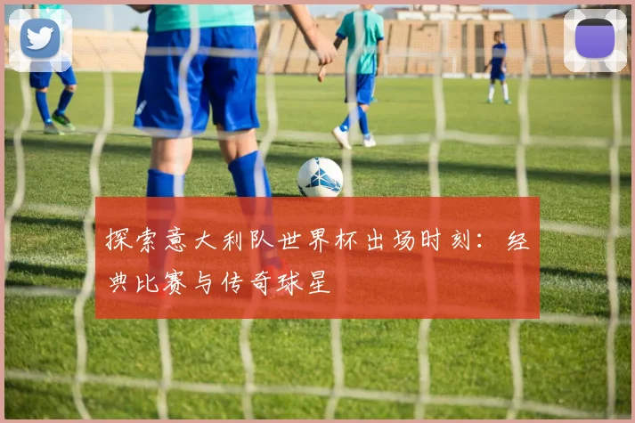 探索意大利队世界杯出场时刻：经典比赛与传奇球星