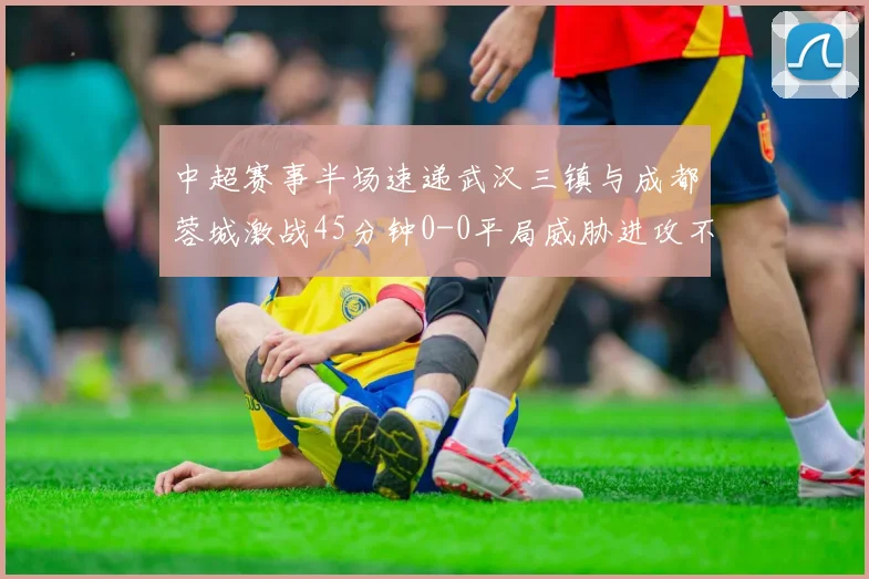 中超赛事半场速递武汉三镇与成都蓉城激战45分钟0-0平局威胁进攻不多